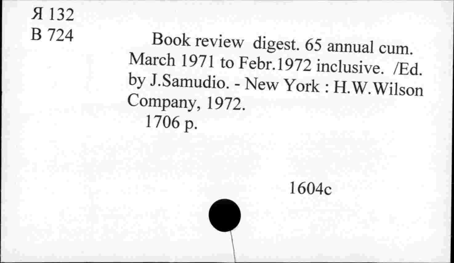 ﻿H 132
B 724
Book review digest. 65 annual cum. March 1971 to Febr.1972 inclusive. /Ed. by J.Samudio. - New York : H.W.Wilson Company, 1972.
1706 p.
1604c